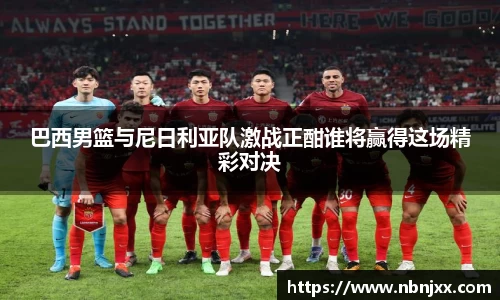 巴西男篮与尼日利亚队激战正酣谁将赢得这场精彩对决